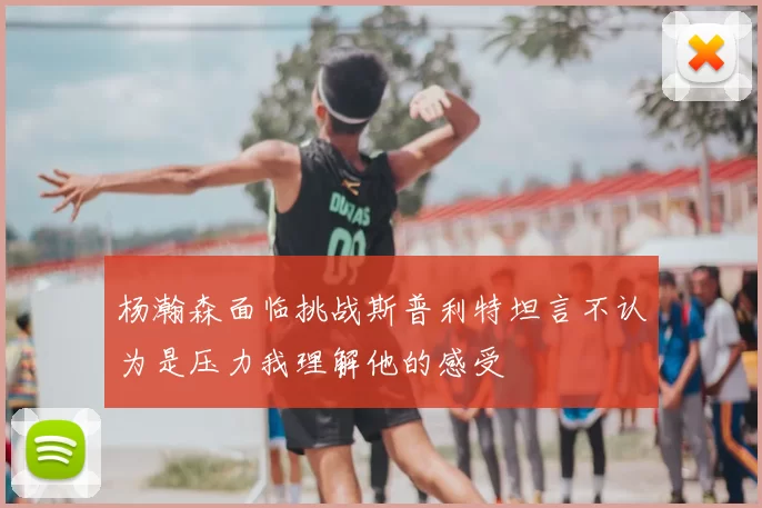 杨瀚森面临挑战斯普利特坦言不认为是压力我理解他的感受
