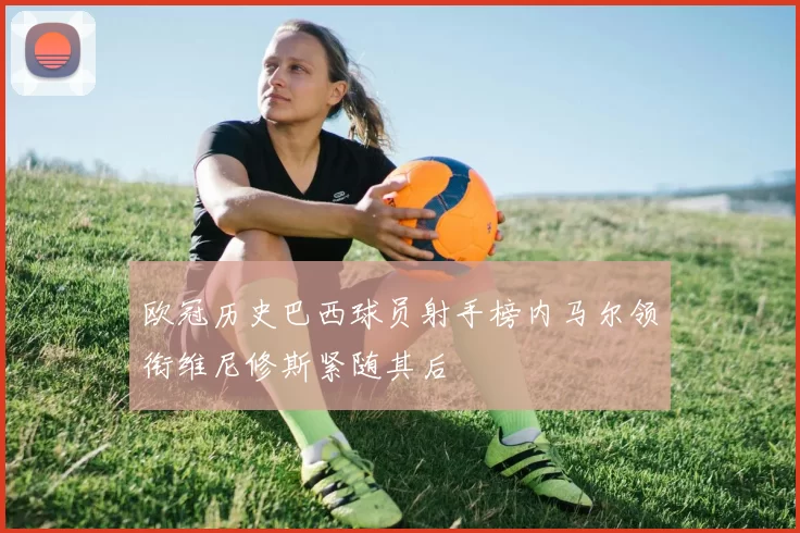 欧冠历史巴西球员射手榜内马尔领衔维尼修斯紧随其后
