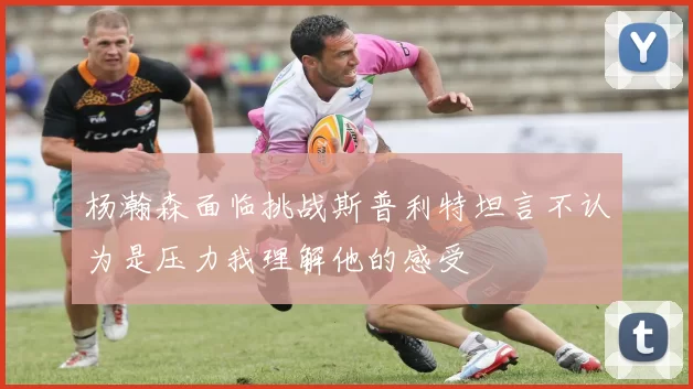 杨瀚森面临挑战斯普利特坦言不认为是压力我理解他的感受