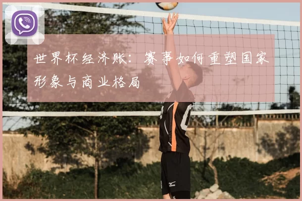世界杯经济账:赛事如何重塑国家形象与商业格局
