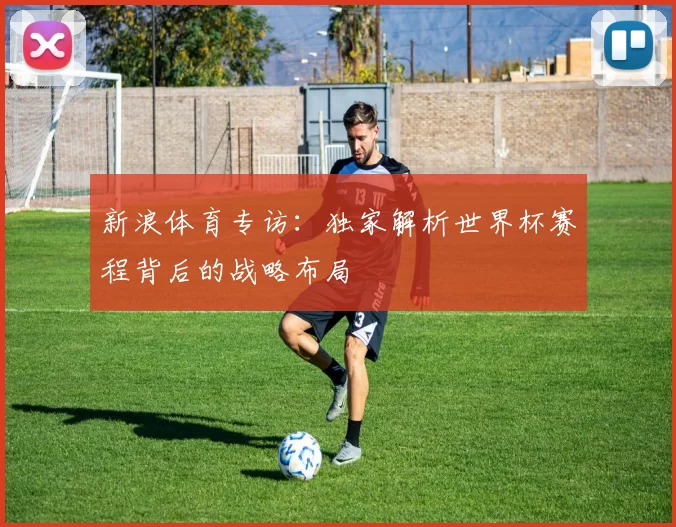新浪体育专访：独家解析世界杯赛程背后的战略布局