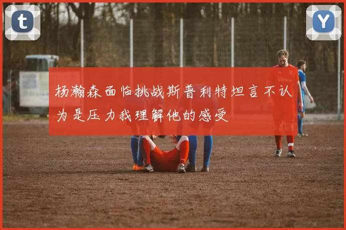 杨瀚森面临挑战斯普利特坦言不认为是压力我理解他的感受