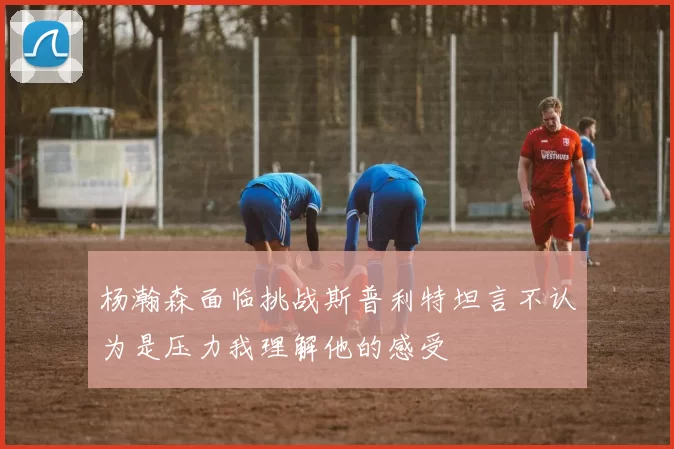 杨瀚森面临挑战斯普利特坦言不认为是压力我理解他的感受