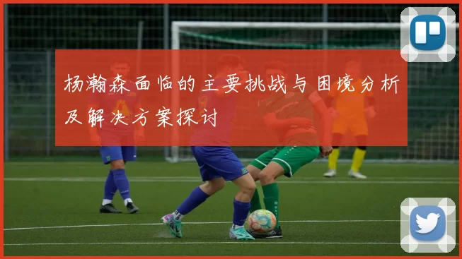 杨瀚森面临的主要挑战与困境分析及解决方案探讨