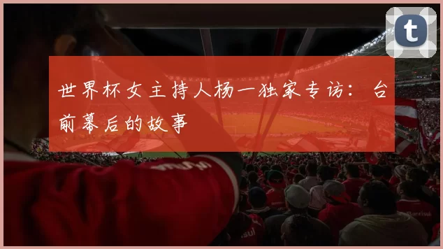 世界杯女主持人杨一独家专访:台前幕后的故事