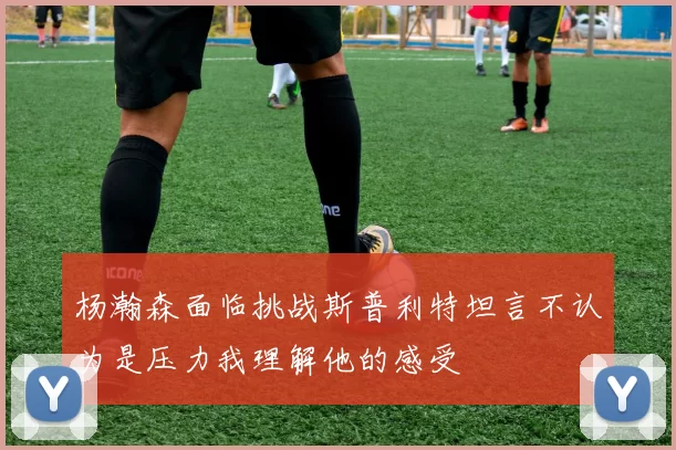 杨瀚森面临挑战斯普利特坦言不认为是压力我理解他的感受