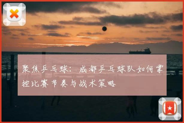 聚焦乒乓球:成都乒乓球队如何掌控比赛节奏与战术策略