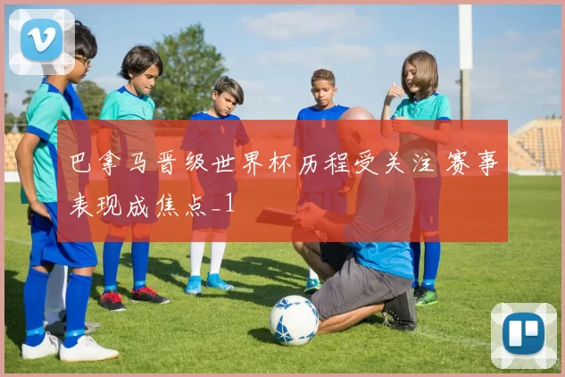 巴拿马晋级世界杯历程受关注 赛事表现成焦点_1