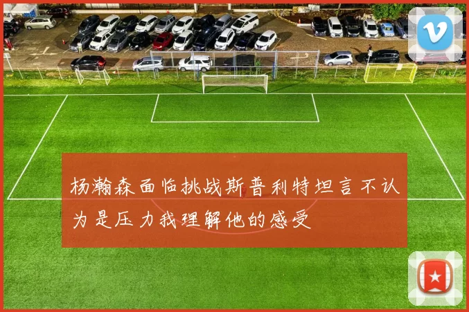 杨瀚森面临挑战斯普利特坦言不认为是压力我理解他的感受