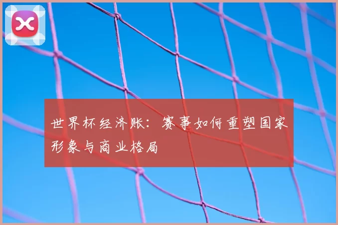 世界杯经济账:赛事如何重塑国家形象与商业格局