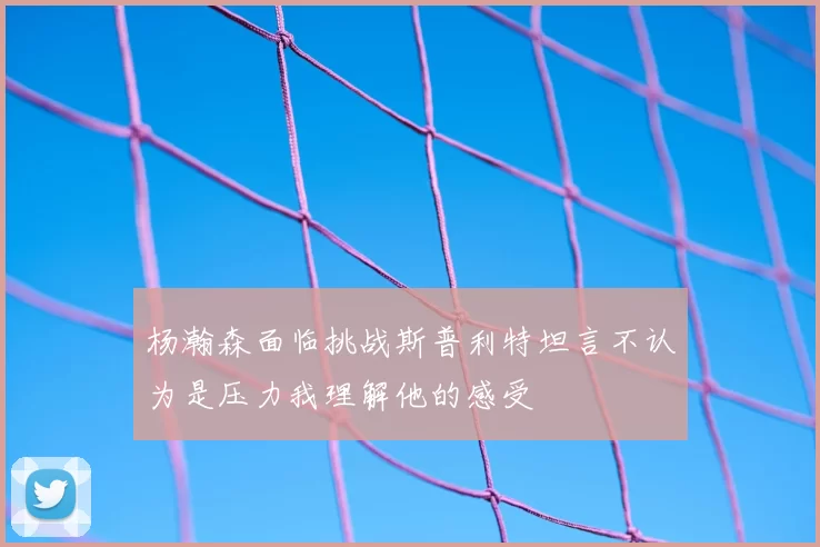 杨瀚森面临挑战斯普利特坦言不认为是压力我理解他的感受