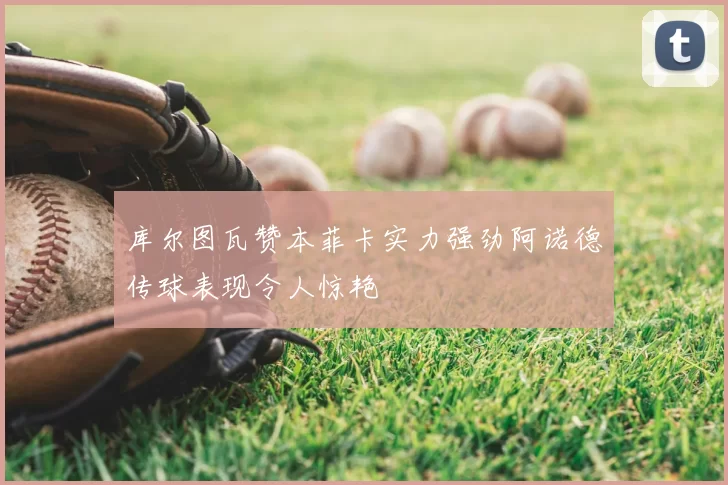 库尔图瓦赞本菲卡实力强劲阿诺德传球表现令人惊艳