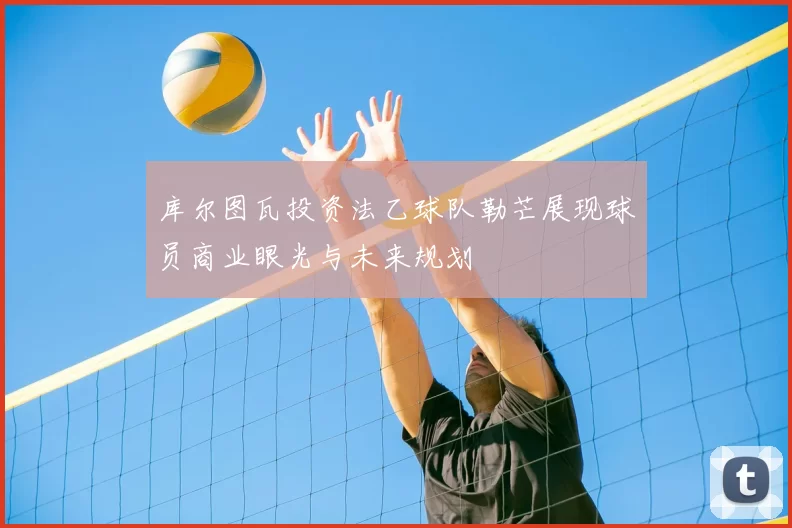 库尔图瓦投资法乙球队勒芒展现球员商业眼光与未来规划