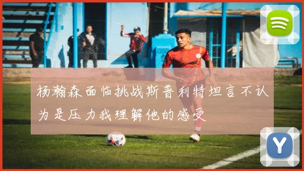 杨瀚森面临挑战斯普利特坦言不认为是压力我理解他的感受