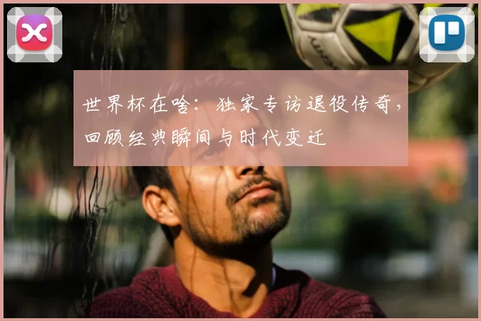 世界杯在啥:独家专访退役传奇,回顾经典瞬间与时代变迁