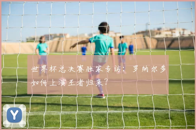 世界杯总决赛独家专访：罗纳尔多如何上演王者归来？