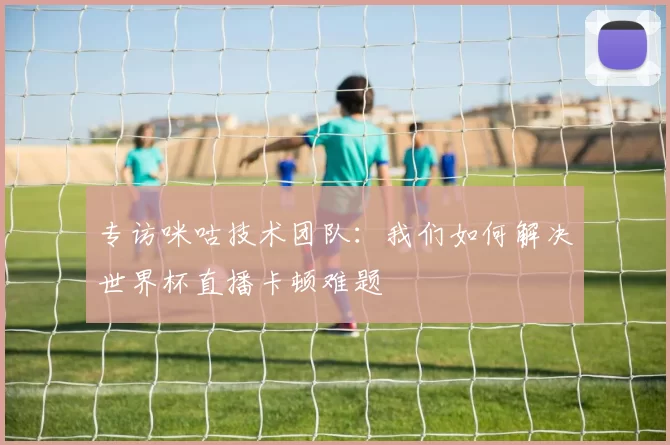 专访咪咕技术团队：我们如何解决世界杯直播卡顿难题