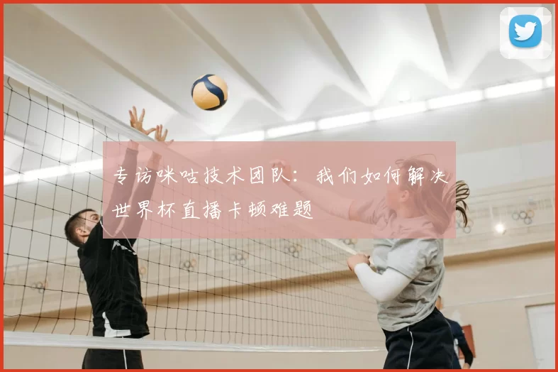 专访咪咕技术团队:我们如何解决世界杯直播卡顿难题