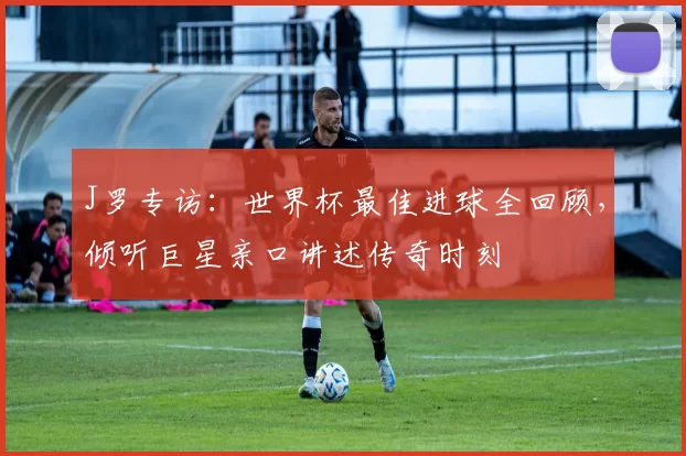 J罗专访:世界杯最佳进球全回顾,倾听巨星亲口讲述传奇时刻
