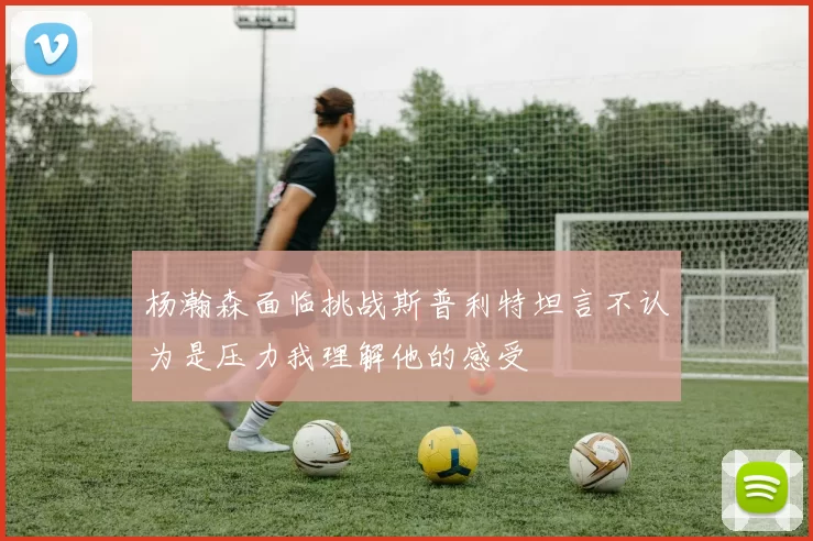 杨瀚森面临挑战斯普利特坦言不认为是压力我理解他的感受