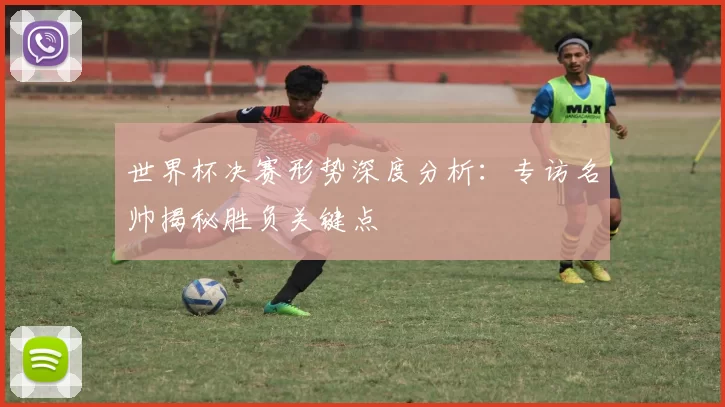 世界杯决赛形势深度分析:专访名帅揭秘胜负关键点