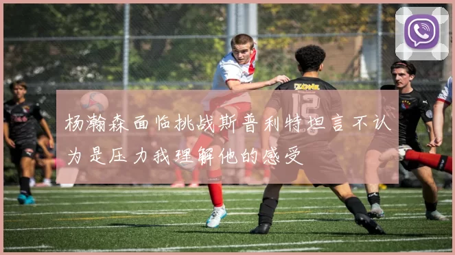 杨瀚森面临挑战斯普利特坦言不认为是压力我理解他的感受