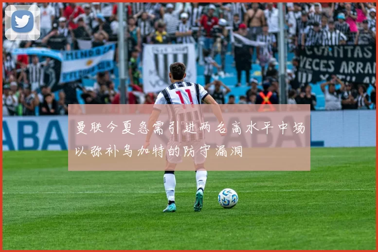 曼联今夏急需引进两名高水平中场以弥补乌加特的防守漏洞