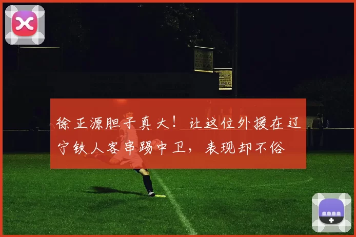 徐正源胆子真大!让这位外援在辽宁铁人客串踢中卫,表现却不俗