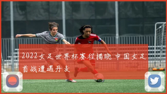 2022女足世界杯赛程揭晓 中国女足首战遭遇丹麦