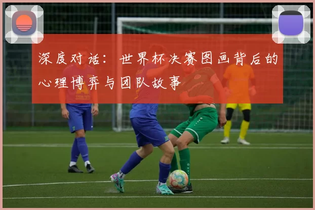 深度对话:世界杯决赛图画背后的心理博弈与团队故事