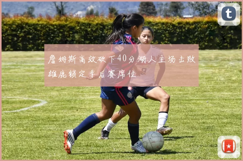 詹姆斯高效砍下40分湖人主场击败雄鹿锁定季后赛席位