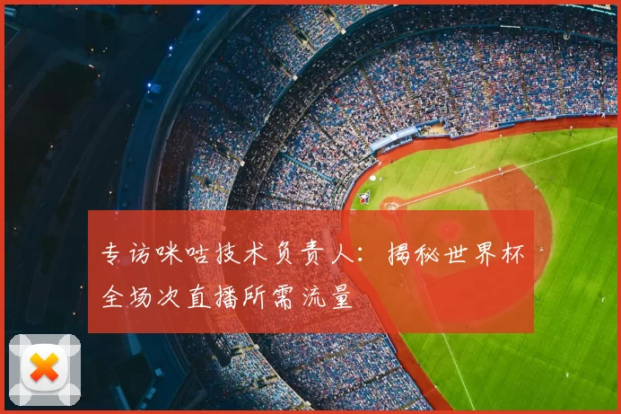 专访咪咕技术负责人：揭秘世界杯全场次直播所需流量