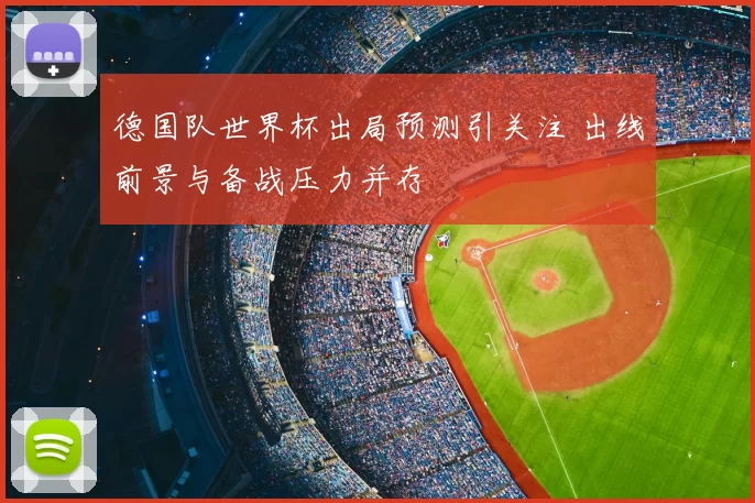 德国队世界杯出局预测引关注 出线前景与备战压力并存