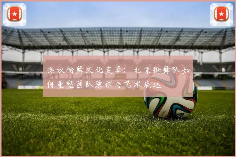 热议街舞文化变革:北京街舞队如何重塑团队意识与艺术表达