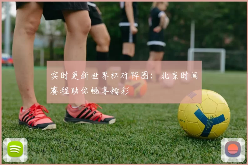 实时更新世界杯对阵图：北京时间赛程助你畅享精彩
