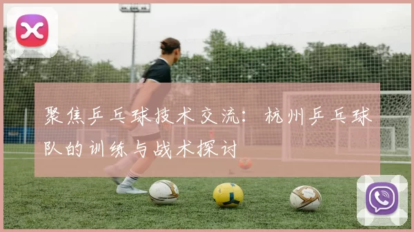 聚焦乒乓球技术交流：杭州乒乓球队的训练与战术探讨