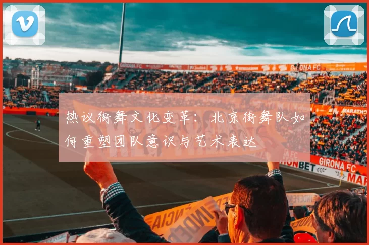 热议街舞文化变革:北京街舞队如何重塑团队意识与艺术表达