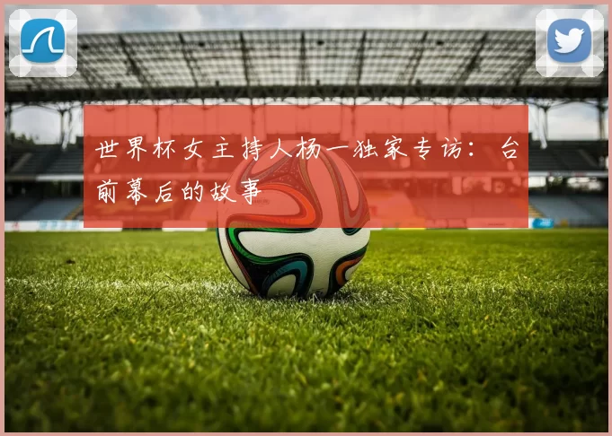 世界杯女主持人杨一独家专访：台前幕后的故事