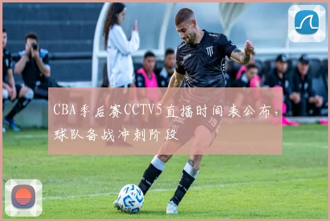 CBA季后赛CCTV5直播时间表公布,球队备战冲刺阶段