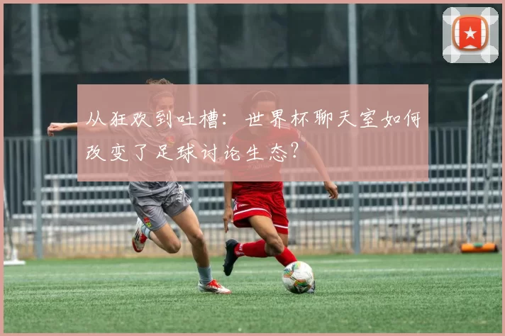 从狂欢到吐槽：世界杯聊天室如何改变了足球讨论生态？