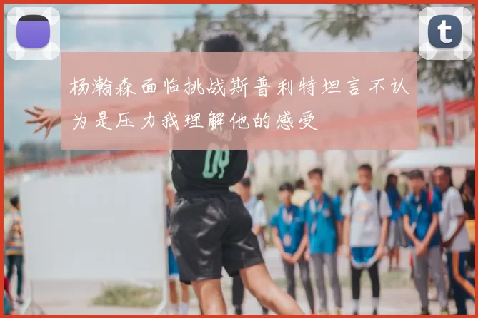杨瀚森面临挑战斯普利特坦言不认为是压力我理解他的感受
