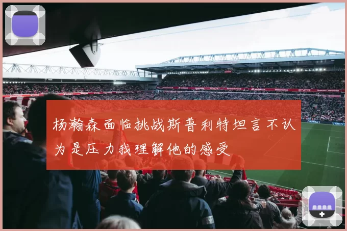 杨瀚森面临挑战斯普利特坦言不认为是压力我理解他的感受