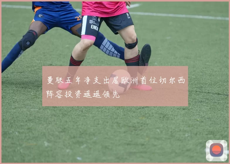曼联五年净支出居欧洲首位切尔西阵容投资遥遥领先