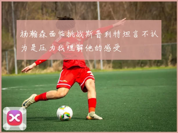 杨瀚森面临挑战斯普利特坦言不认为是压力我理解他的感受