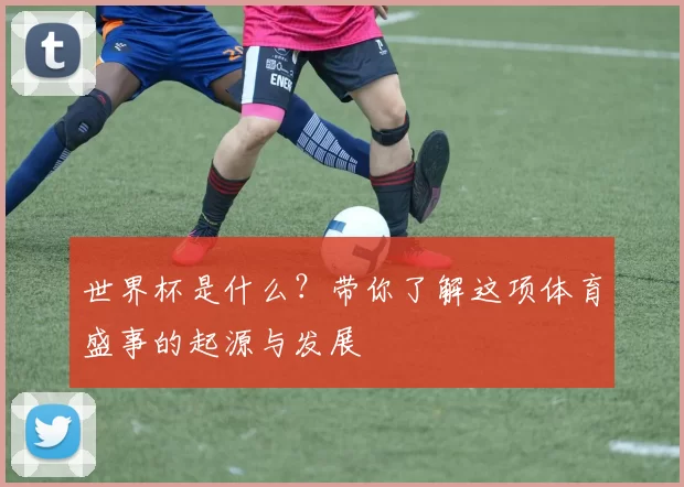 世界杯是什么?带你了解这项体育盛事的起源与发展