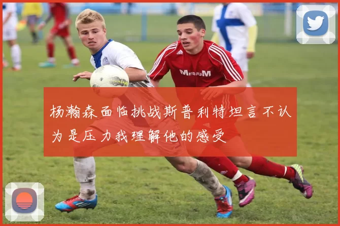 杨瀚森面临挑战斯普利特坦言不认为是压力我理解他的感受