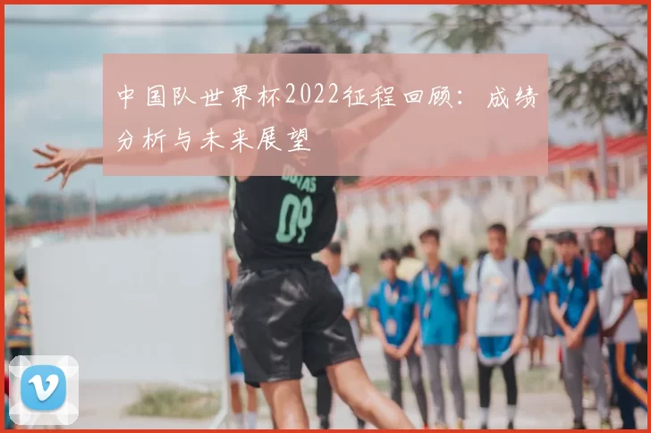 中国队世界杯2022征程回顾:成绩分析与未来展望