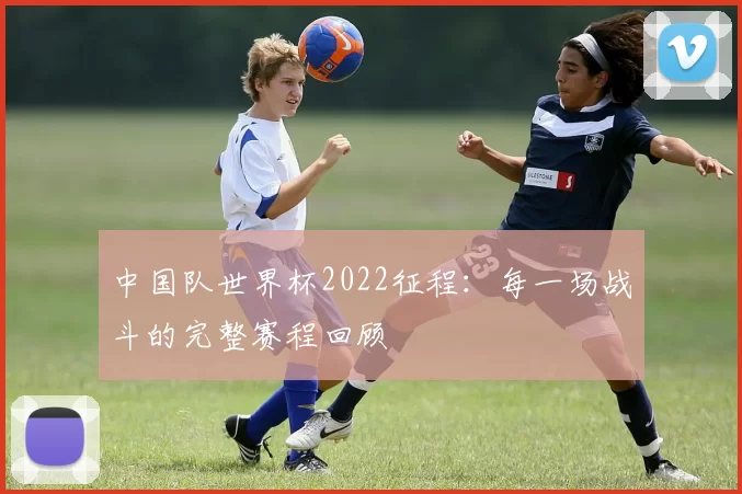 中国队世界杯2022征程:每一场战斗的完整赛程回顾