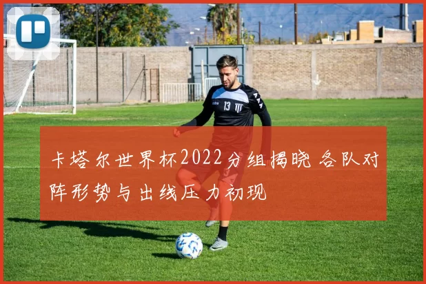 卡塔尔世界杯2022分组揭晓 各队对阵形势与出线压力初现