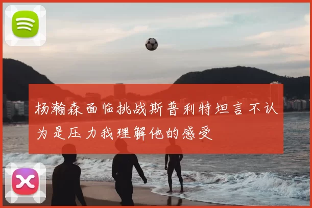 杨瀚森面临挑战斯普利特坦言不认为是压力我理解他的感受